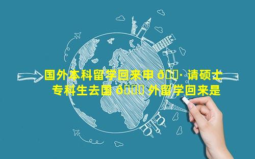 国外本科留学回来申 🕷 请硕士 专科生去国 🐟 外留学回来是全日制本科吗
